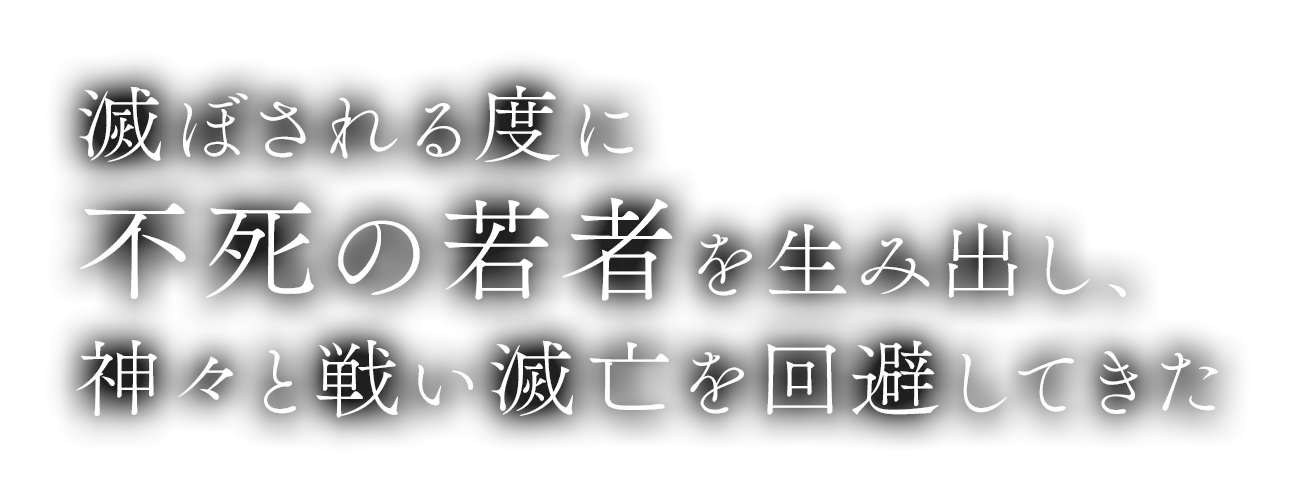 滅ぼされる度に不死の若者を生み出し、神々と戦い滅亡を回避してきた